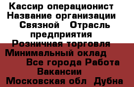 Кассир-операционист › Название организации ­ Связной › Отрасль предприятия ­ Розничная торговля › Минимальный оклад ­ 25 000 - Все города Работа » Вакансии   . Московская обл.,Дубна г.